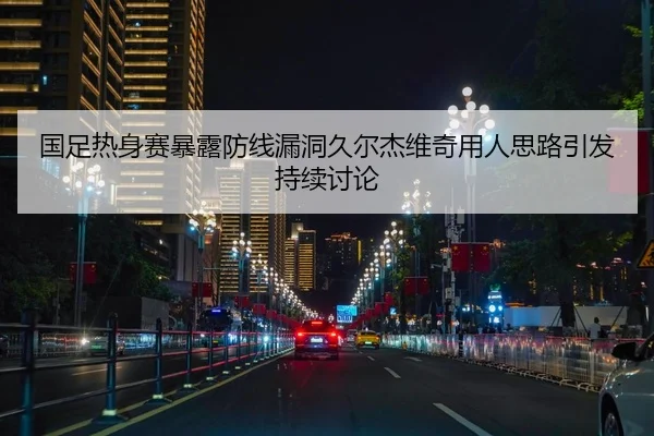 国足热身赛暴露防线漏洞久尔杰维奇用人思路引发持续讨论