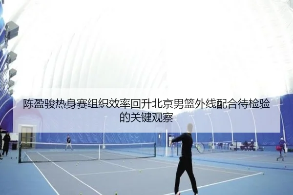 陈盈骏热身赛组织效率回升北京男篮外线配合待检验的关键观察